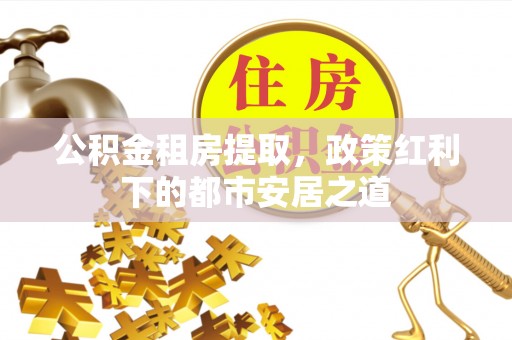 武陵公积金租房提取，政策红利下的都市安居之道