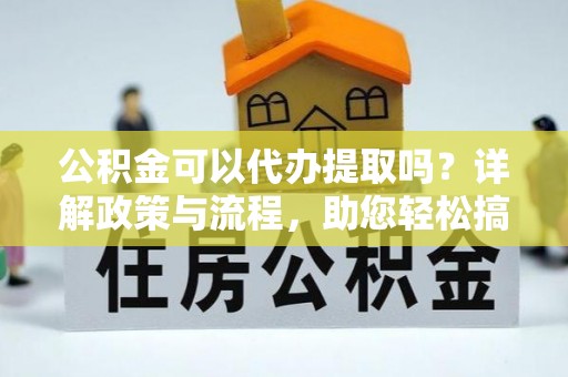 武陵公积金可以代办提取吗？详解政策与流程，助您轻松搞定！