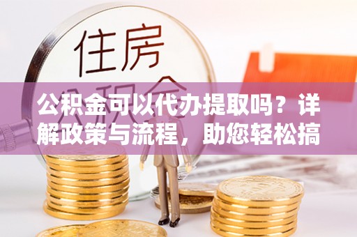武陵公积金可以代办提取吗？详解政策与流程，助您轻松搞定！