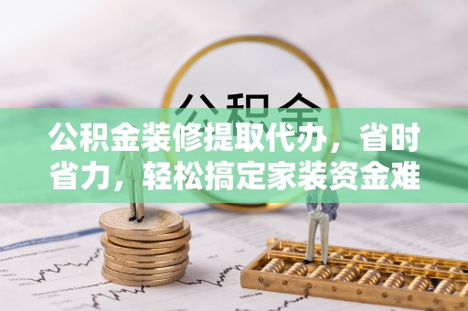 武陵公积金装修提取代办，省时省力，轻松搞定家装资金难题