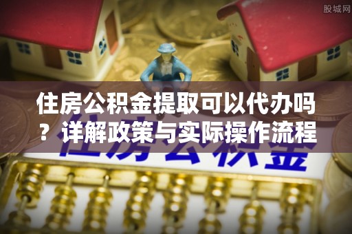 武陵住房公积金提取可以代办吗？详解政策与实际操作流程