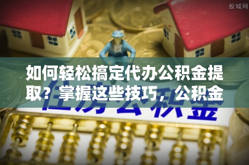 武陵如何轻松搞定代办公积金提取？掌握这些技巧，公积金到手不是梦！