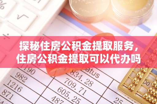 武陵探秘住房公积金提取服务，住房公积金提取可以代办吗的全方位解析