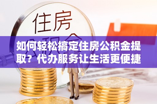 武陵如何轻松搞定住房公积金提取？代办服务让生活更便捷