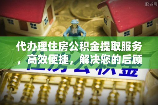 武陵代办理住房公积金提取服务，高效便捷，解决您的后顾之忧