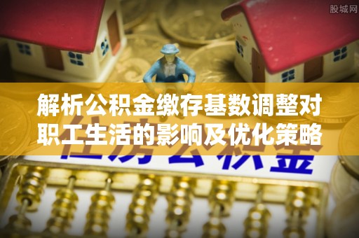武陵解析公积金缴存基数调整对职工生活的影响及优化策略