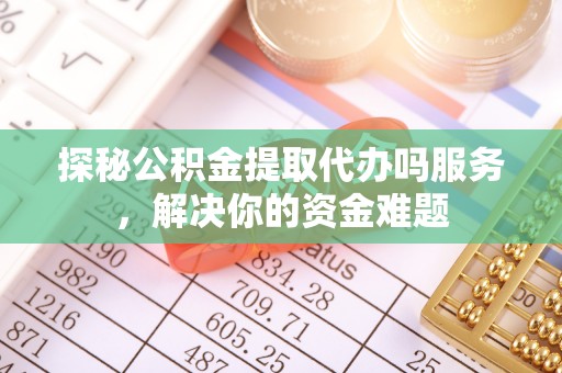武陵探秘公积金提取代办吗服务，解决你的资金难题