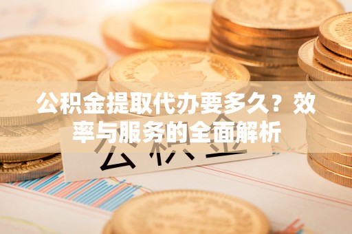 武陵公积金提取代办要多久？效率与服务的全面解析