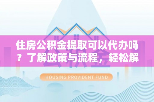武陵住房公积金提取可以代办吗？了解政策与流程，轻松解决你的疑问