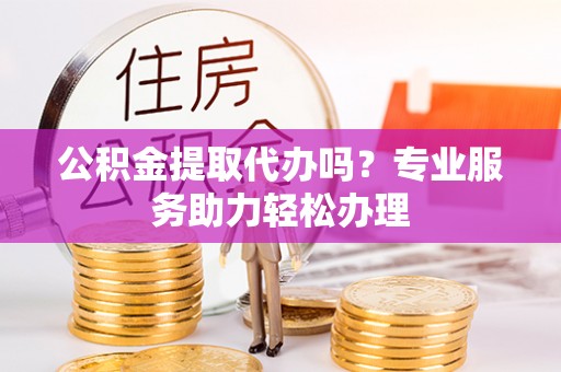 武陵公积金提取代办吗？专业服务助力轻松办理