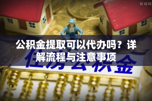 武陵公积金提取可以代办吗？详解流程与注意事项
