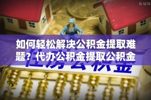 武陵如何轻松解决公积金提取难题？代办公积金提取公积金服务详解