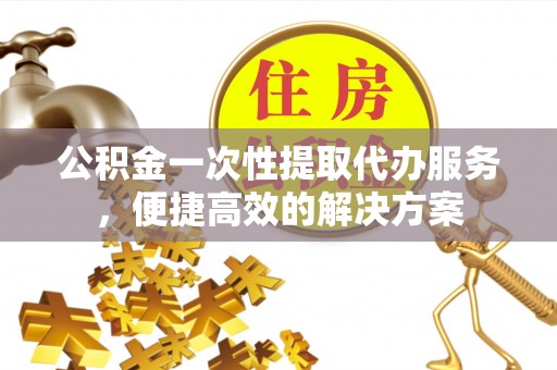 武陵公积金一次性提取代办服务，便捷高效的解决方案