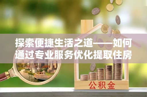 武陵探索便捷生活之道——如何通过专业服务优化提取住房公积金代办体验
