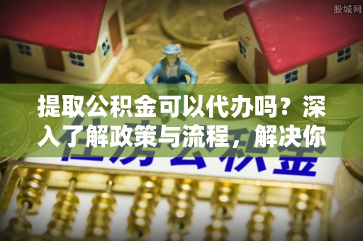 武陵提取公积金可以代办吗？深入了解政策与流程，解决你的疑问