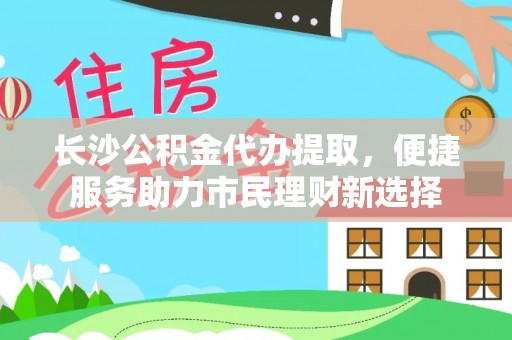 武陵长沙公积金代办提取，便捷服务助力市民理财新选择