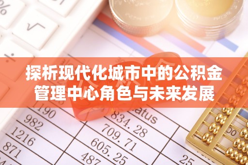 武陵探析现代化城市中的公积金管理中心角色与未来发展