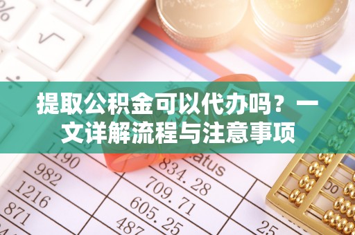 武陵提取公积金可以代办吗？一文详解流程与注意事项