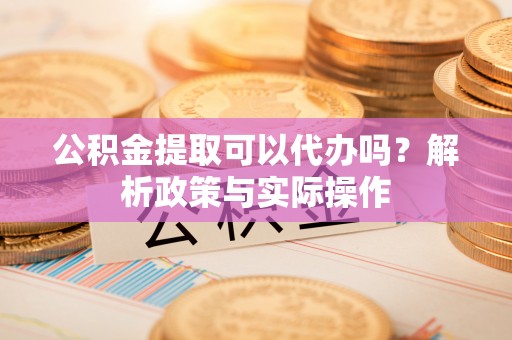 武陵公积金提取可以代办吗？解析政策与实际操作