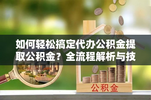 武陵如何轻松搞定代办公积金提取公积金？全流程解析与技巧分享