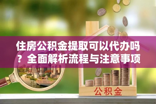 武陵住房公积金提取可以代办吗？全面解析流程与注意事项