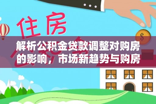武陵解析公积金贷款调整对购房的影响，市场新趋势与购房者策略