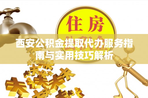 武陵西安公积金提取代办服务指南与实用技巧解析