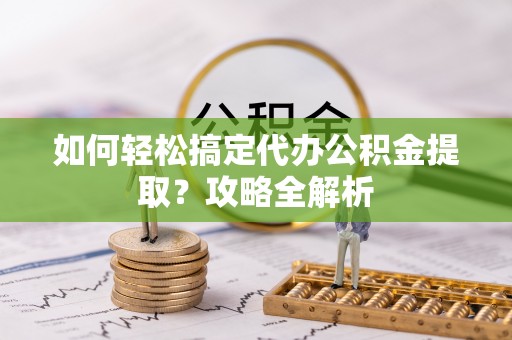 武陵如何轻松搞定代办公积金提取？攻略全解析