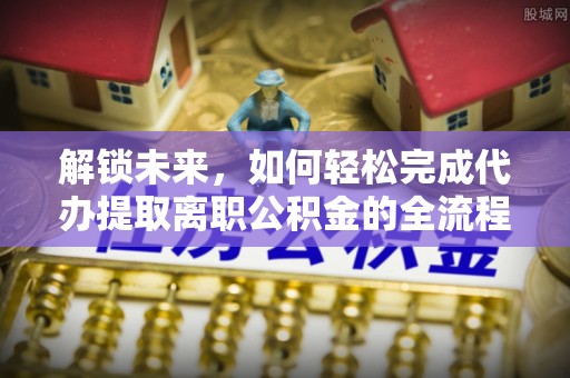 武陵解锁未来，如何轻松完成代办提取离职公积金的全流程