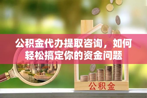 武陵公积金代办提取咨询，如何轻松搞定你的资金问题