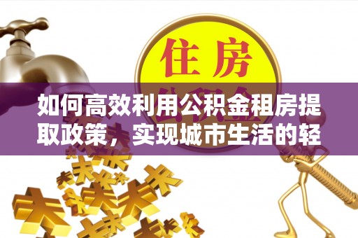 武陵如何高效利用公积金租房提取政策，实现城市生活的轻松负担