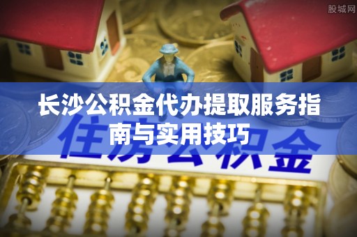 武陵长沙公积金代办提取服务指南与实用技巧