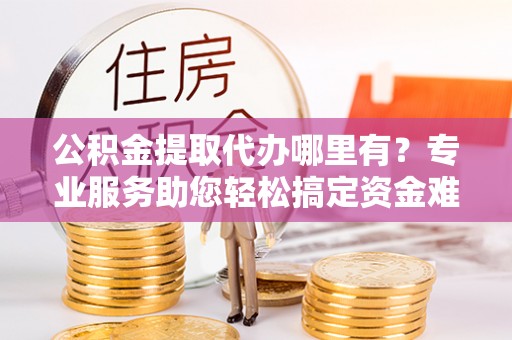 武陵公积金提取代办哪里有？专业服务助您轻松搞定资金难题