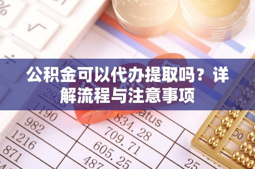 武陵公积金可以代办提取吗？详解流程与注意事项