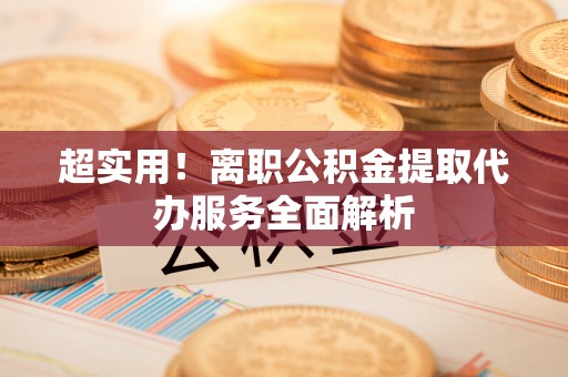 武陵超实用！离职公积金提取代办服务全面解析