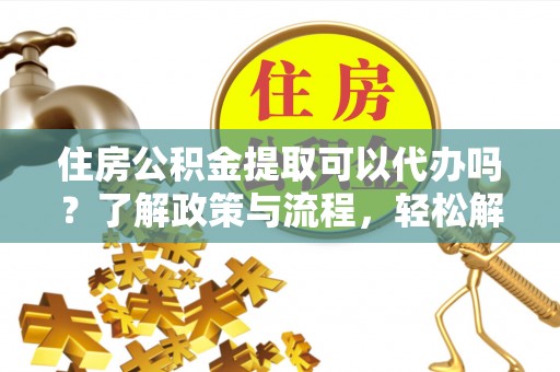 武陵住房公积金提取可以代办吗？了解政策与流程，轻松解决疑问