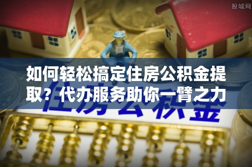 武陵如何轻松搞定住房公积金提取？代办服务助你一臂之力