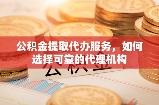 武陵公积金提取代办服务，如何选择可靠的代理机构