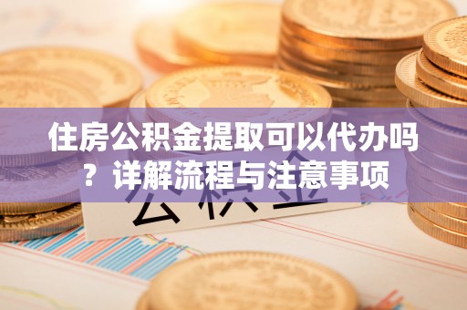 武陵住房公积金提取可以代办吗？详解流程与注意事项