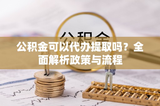 武陵公积金可以代办提取吗？全面解析政策与流程