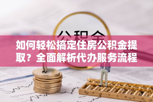 武陵如何轻松搞定住房公积金提取？全面解析代办服务流程与优势