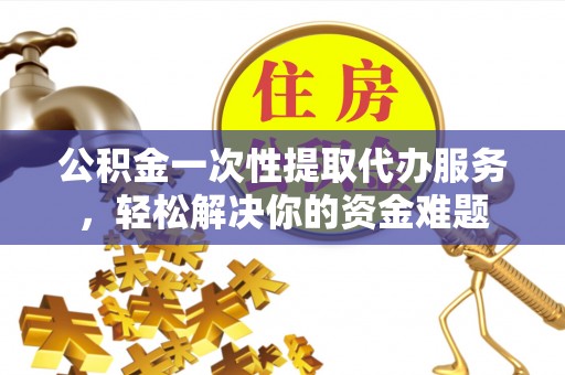 武陵公积金一次性提取代办服务，轻松解决你的资金难题