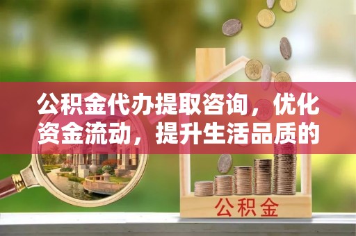 武陵公积金代办提取咨询，优化资金流动，提升生活品质的明智选择