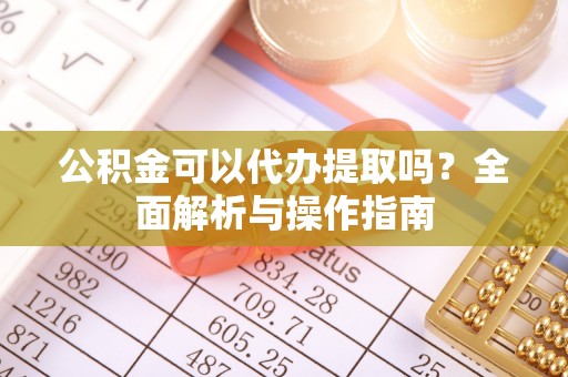 武陵公积金可以代办提取吗？全面解析与操作指南