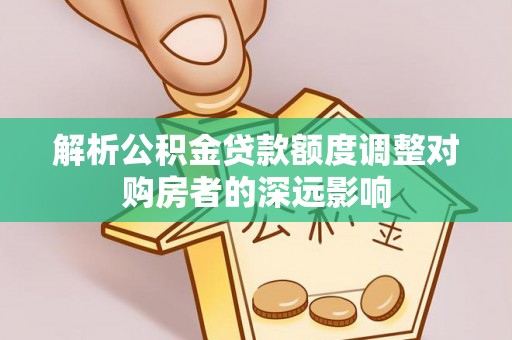 武陵解析公积金贷款额度调整对购房者的深远影响
