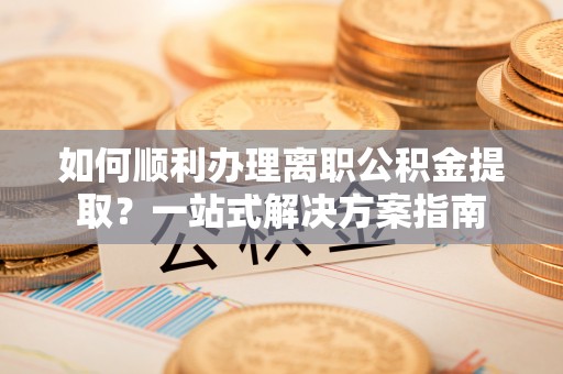 武陵如何顺利办理离职公积金提取？一站式解决方案指南