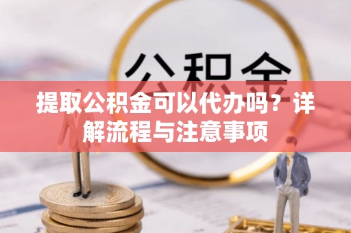 武陵提取公积金可以代办吗？详解流程与注意事项
