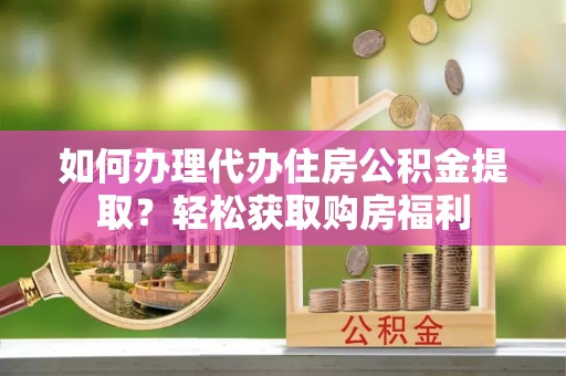 武陵如何办理代办住房公积金提取？轻松获取购房福利