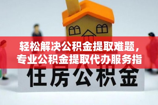 武陵轻松解决公积金提取难题，专业公积金提取代办服务指南