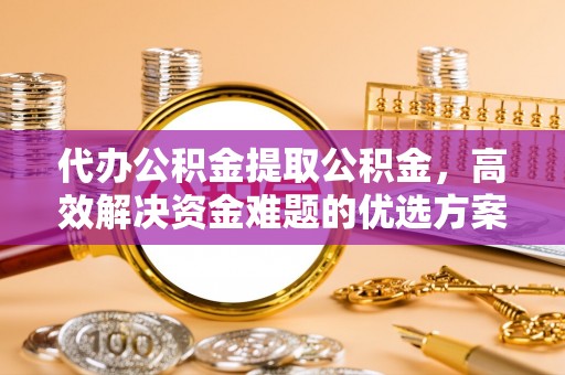 武陵代办公积金提取公积金，高效解决资金难题的优选方案